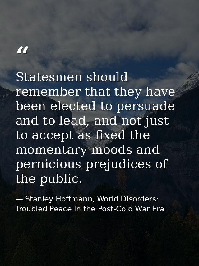 Statesmen should remember that they have been elected to persuade and to lead, and not just to accept as fixed the momen — Stanley Hoffmann, World Disorders: Troubled Peace in the Post-Cold War Era