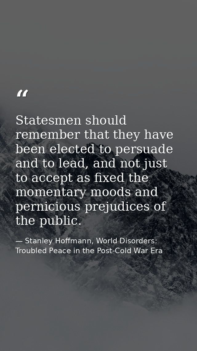 Statesmen should remember that they have been elected to persuade and to lead, and not just to accept as fixed the momen — Stanley Hoffmann, World Disorders: Troubled Peace in the Post-Cold War Era