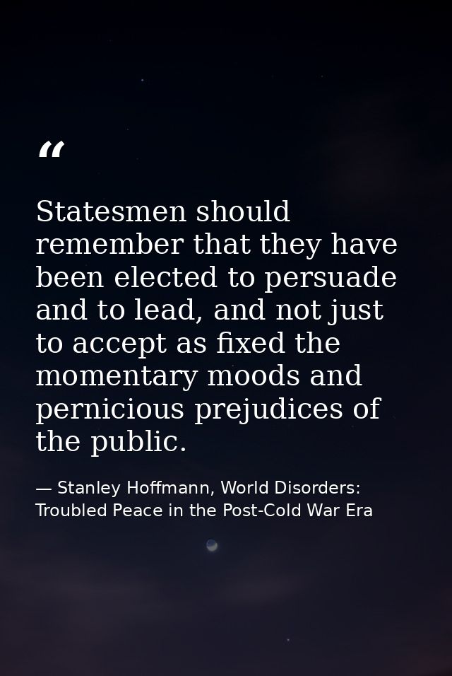 Statesmen should remember that they have been elected to persuade and to lead, and not just to accept as fixed the momen — Stanley Hoffmann, World Disorders: Troubled Peace in the Post-Cold War Era
