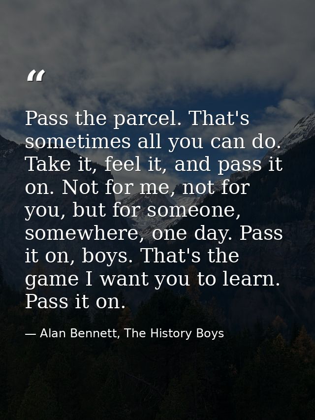 Pass the parcel. That's sometimes all you can do. Take it, feel it, and pass it on. Not for me, not for you, but for som — Alan Bennett, The History Boys
