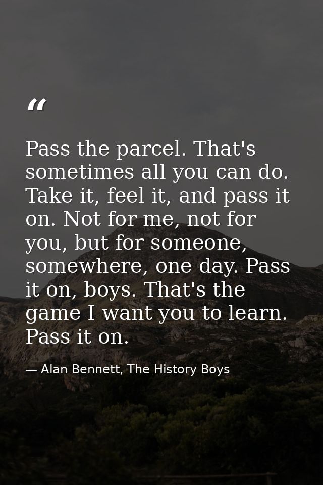 Pass the parcel. That's sometimes all you can do. Take it, feel it, and pass it on. Not for me, not for you, but for som — Alan Bennett, The History Boys