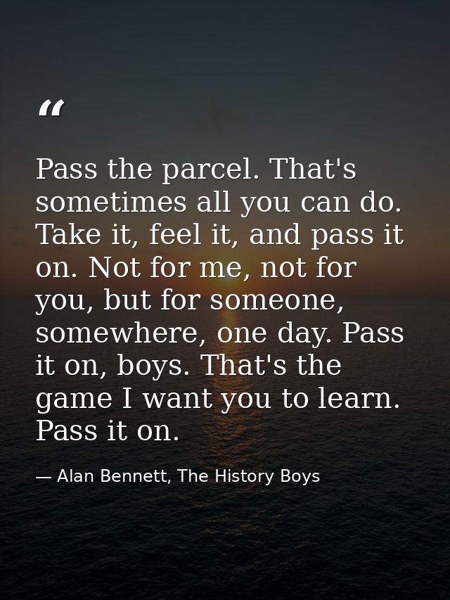 Pass the parcel. That's sometimes all you can do. Take it, feel it, and pass it on. Not for me, not for you, but for som — Alan Bennett, The History Boys