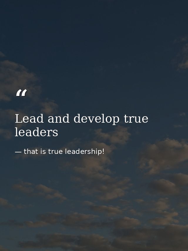 Lead and develop true leaders — that is true leadership!