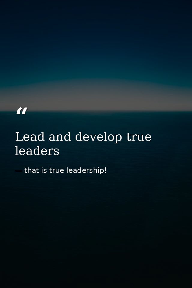 Lead and develop true leaders — that is true leadership!
