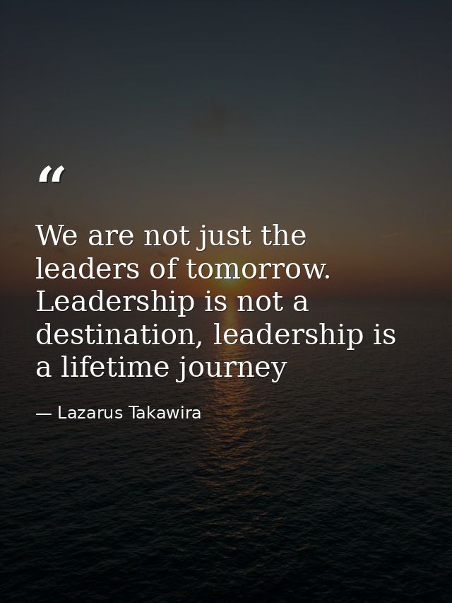 We are not just the leaders of tomorrow. Leadership is not a destination, leadership is a lifetime journey — Lazarus Takawira