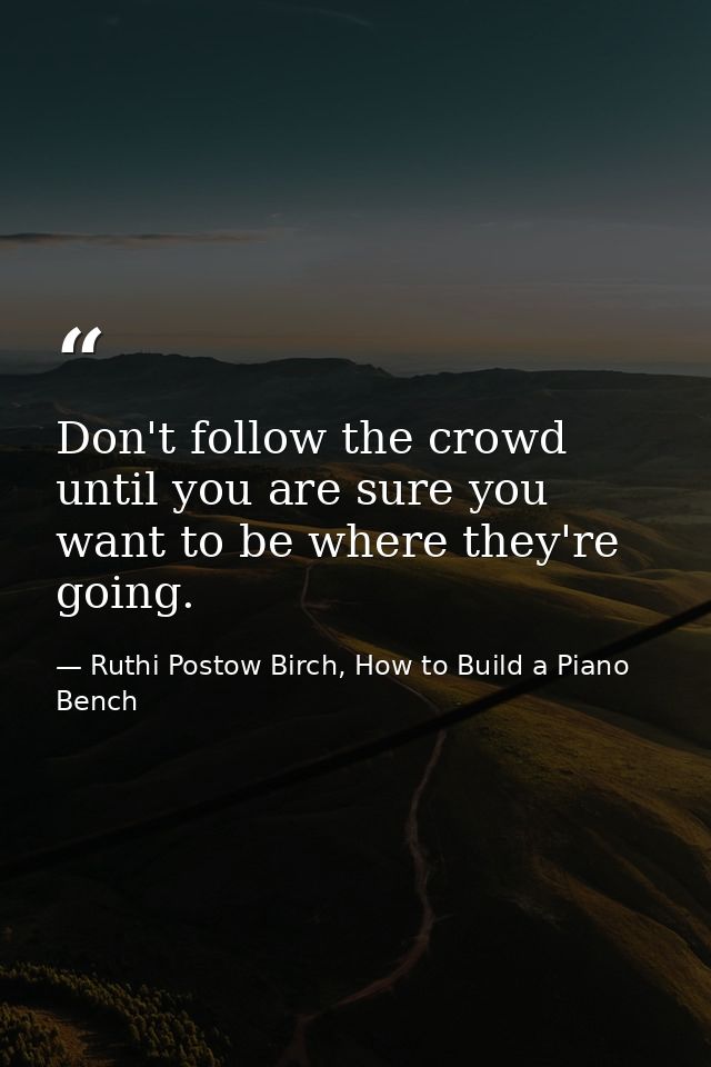 Don't follow the crowd until you are sure you want to be where they're going. — Ruthi Postow Birch, How to Build a Piano Bench