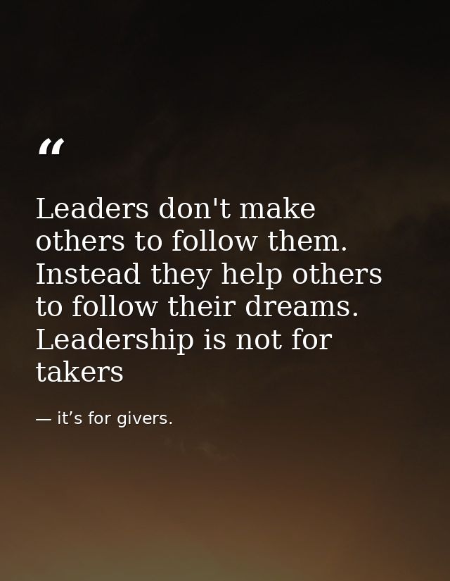 Leaders don't make others to follow them. Instead they help others to follow their dreams. Leadership is not for takers — it’s for givers.