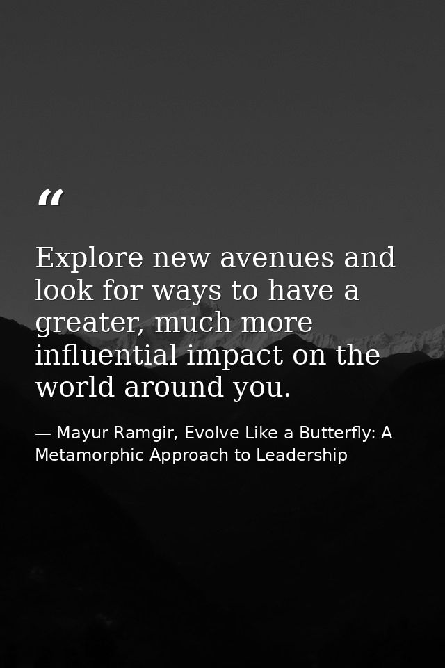 Explore new avenues and look for ways to have a greater, much more influential impact on the world around you. — Mayur Ramgir, Evolve Like a Butterfly: A Metamorphic Approach to Leadership