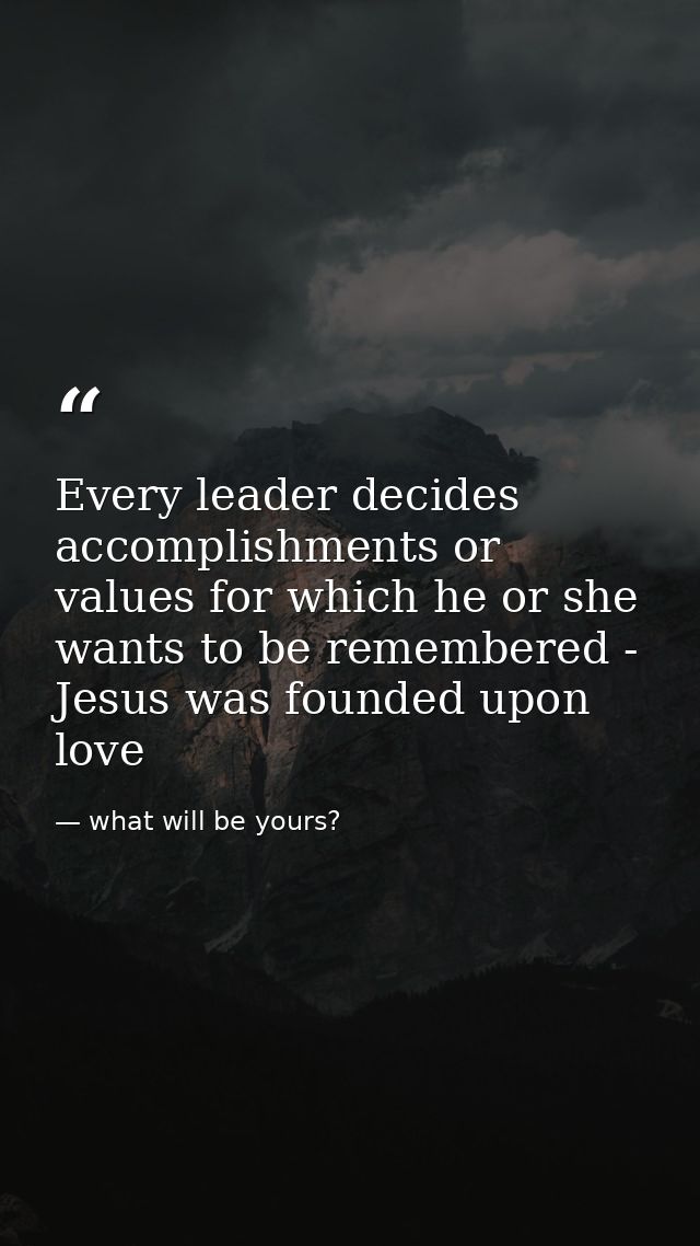 Every leader decides accomplishments or values for which he or she wants to be remembered - Jesus was founded upon love — what will be yours?