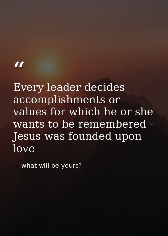 Every leader decides accomplishments or values for which he or she wants to be remembered - Jesus was founded upon love — what will be yours?