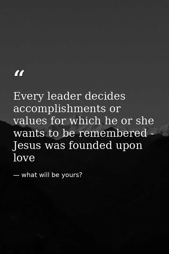 Every leader decides accomplishments or values for which he or she wants to be remembered - Jesus was founded upon love — what will be yours?