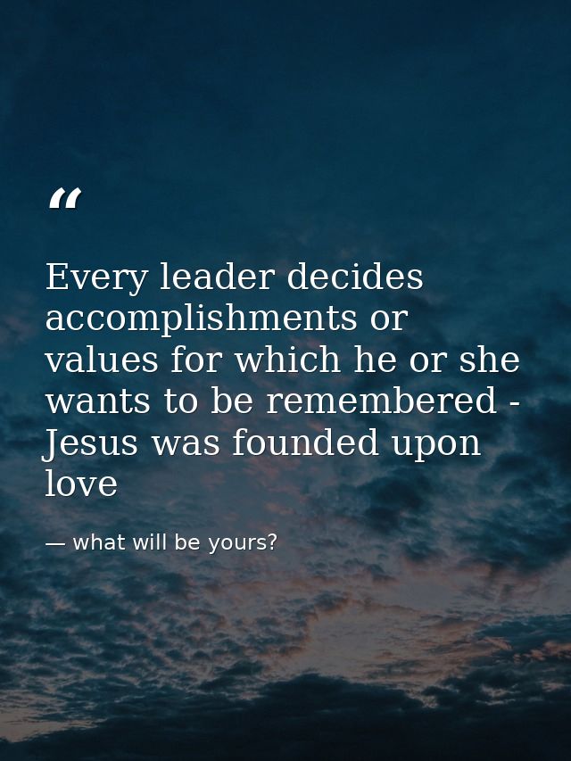 Every leader decides accomplishments or values for which he or she wants to be remembered - Jesus was founded upon love — what will be yours?