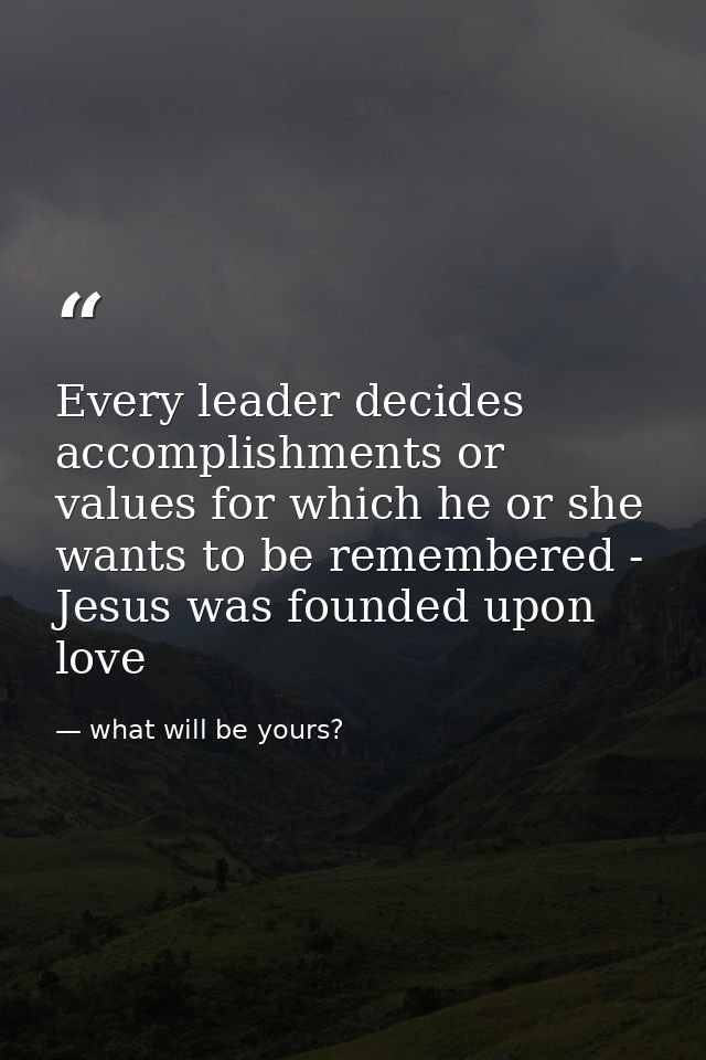 Every leader decides accomplishments or values for which he or she wants to be remembered - Jesus was founded upon love — what will be yours?