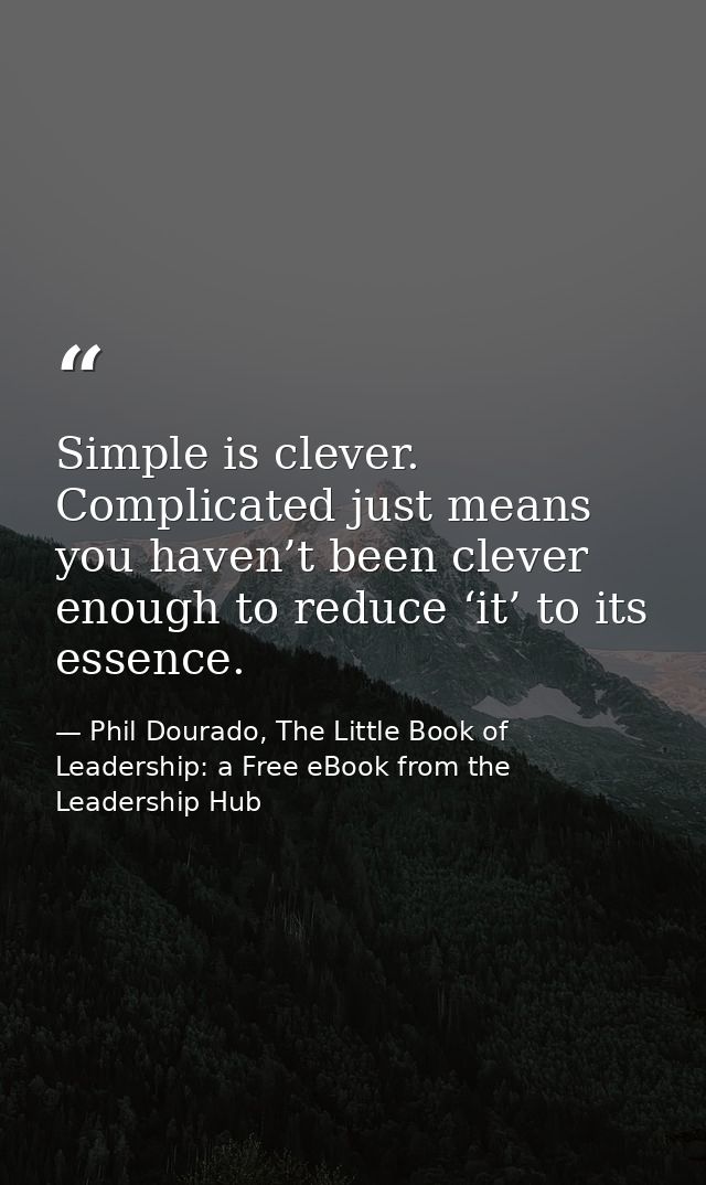 Simple is clever. Complicated just means you haven’t been clever enough to reduce ‘it’ to its essence. — Phil Dourado, The Little Book of Leadership: a Free eBook from the Leadership Hub