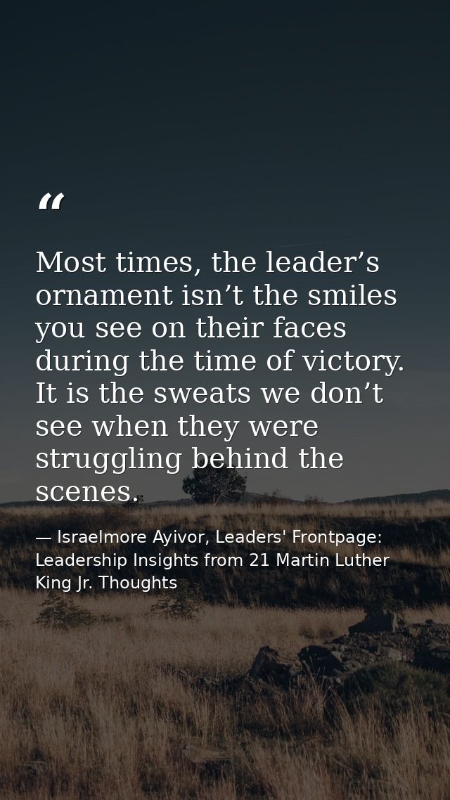 Most times, the leader’s ornament isn’t the smiles you see on their faces during the time of victory. It is the sweats w — Israelmore Ayivor, Leaders' Frontpage: Leadership Insights from 21 Martin Luther King Jr. Thoughts