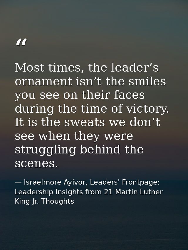 Most times, the leader’s ornament isn’t the smiles you see on their faces during the time of victory. It is the sweats w — Israelmore Ayivor, Leaders' Frontpage: Leadership Insights from 21 Martin Luther King Jr. Thoughts