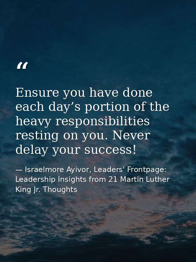Ensure you have done each day’s portion of the heavy responsibilities resting on you. Never delay your success! — Israelmore Ayivor, Leaders' Frontpage: Leadership Insights from 21 Martin Luther King Jr. Thoughts