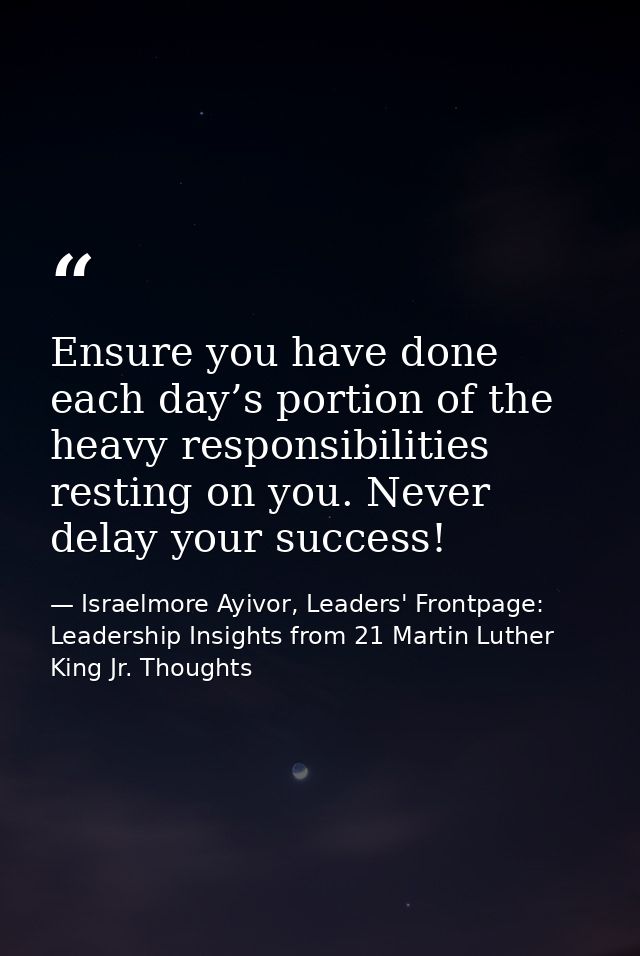 Ensure you have done each day’s portion of the heavy responsibilities resting on you. Never delay your success! — Israelmore Ayivor, Leaders' Frontpage: Leadership Insights from 21 Martin Luther King Jr. Thoughts