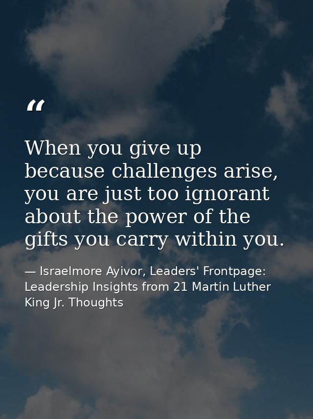 When you give up because challenges arise, you are just too ignorant about the power of the gifts you carry within you. — Israelmore Ayivor, Leaders' Frontpage: Leadership Insights from 21 Martin Luther King Jr. Thoughts
