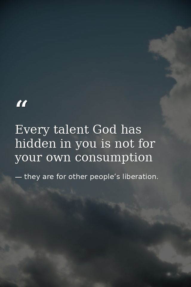 Every talent God has hidden in you is not for your own consumption — they are for other people’s liberation.