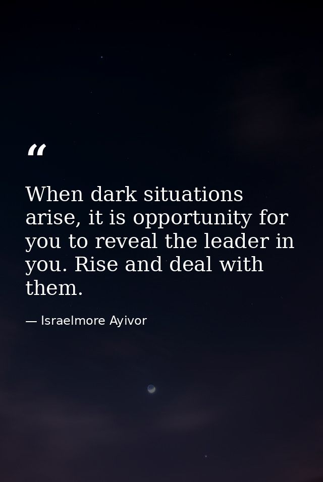 When dark situations arise, it is opportunity for you to reveal the leader in you. Rise and deal with them. — Israelmore Ayivor