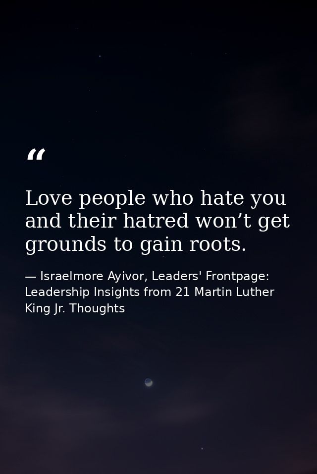 Love people who hate you and their hatred won’t get grounds to gain roots. — Israelmore Ayivor, Leaders' Frontpage: Leadership Insights from 21 Martin Luther King Jr. Thoughts