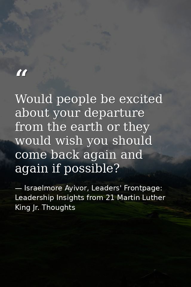 Would people be excited about your departure from the earth or they would wish you should come back again and again if p — Israelmore Ayivor, Leaders' Frontpage: Leadership Insights from 21 Martin Luther King Jr. Thoughts