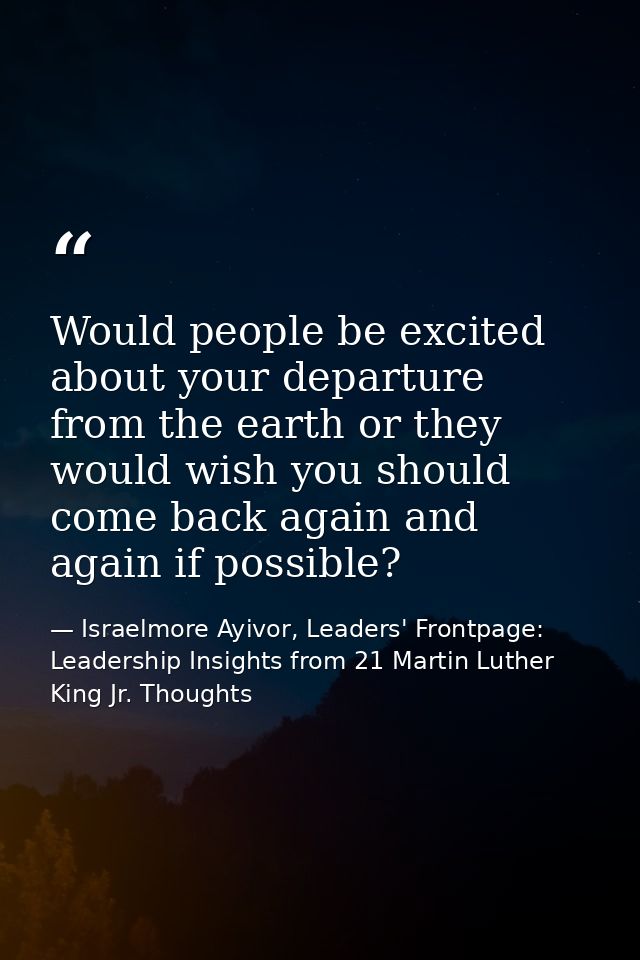 Would people be excited about your departure from the earth or they would wish you should come back again and again if p — Israelmore Ayivor, Leaders' Frontpage: Leadership Insights from 21 Martin Luther King Jr. Thoughts