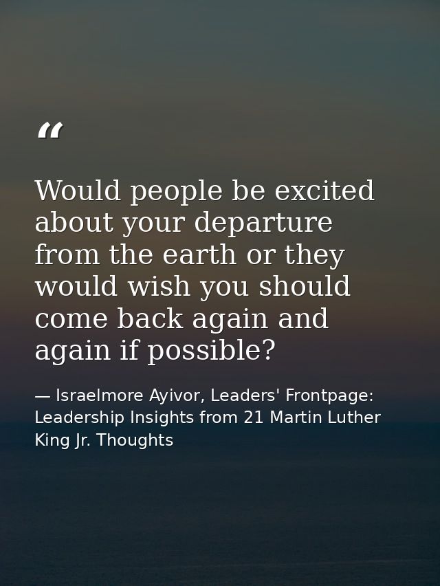Would people be excited about your departure from the earth or they would wish you should come back again and again if p — Israelmore Ayivor, Leaders' Frontpage: Leadership Insights from 21 Martin Luther King Jr. Thoughts