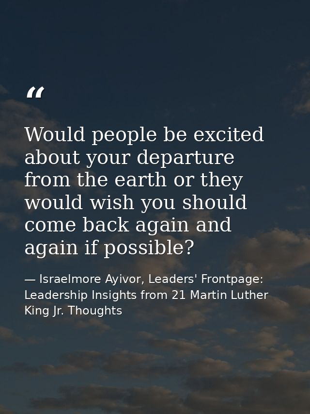 Would people be excited about your departure from the earth or they would wish you should come back again and again if p — Israelmore Ayivor, Leaders' Frontpage: Leadership Insights from 21 Martin Luther King Jr. Thoughts