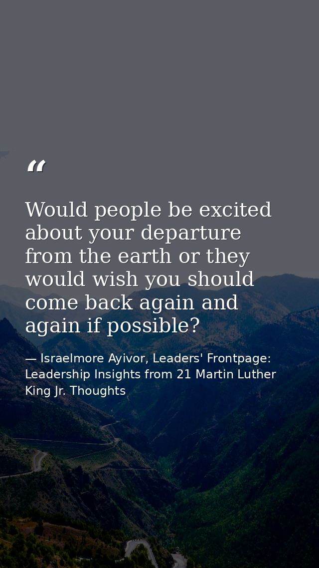 Would people be excited about your departure from the earth or they would wish you should come back again and again if p — Israelmore Ayivor, Leaders' Frontpage: Leadership Insights from 21 Martin Luther King Jr. Thoughts