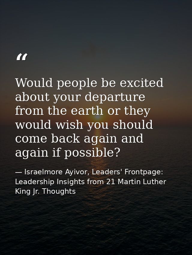 Would people be excited about your departure from the earth or they would wish you should come back again and again if p — Israelmore Ayivor, Leaders' Frontpage: Leadership Insights from 21 Martin Luther King Jr. Thoughts