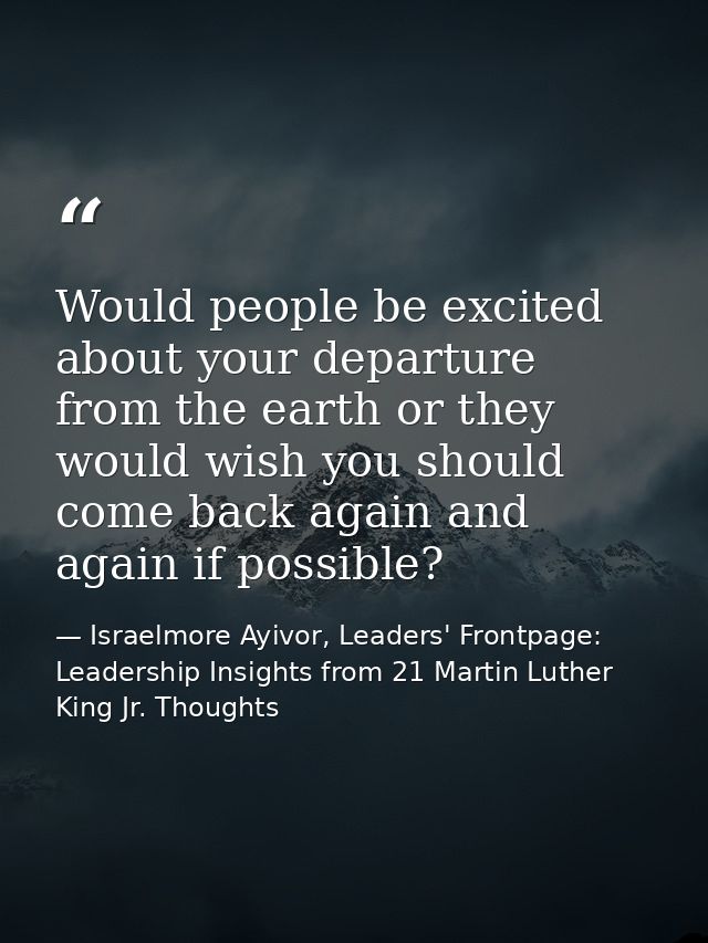 Would people be excited about your departure from the earth or they would wish you should come back again and again if p — Israelmore Ayivor, Leaders' Frontpage: Leadership Insights from 21 Martin Luther King Jr. Thoughts