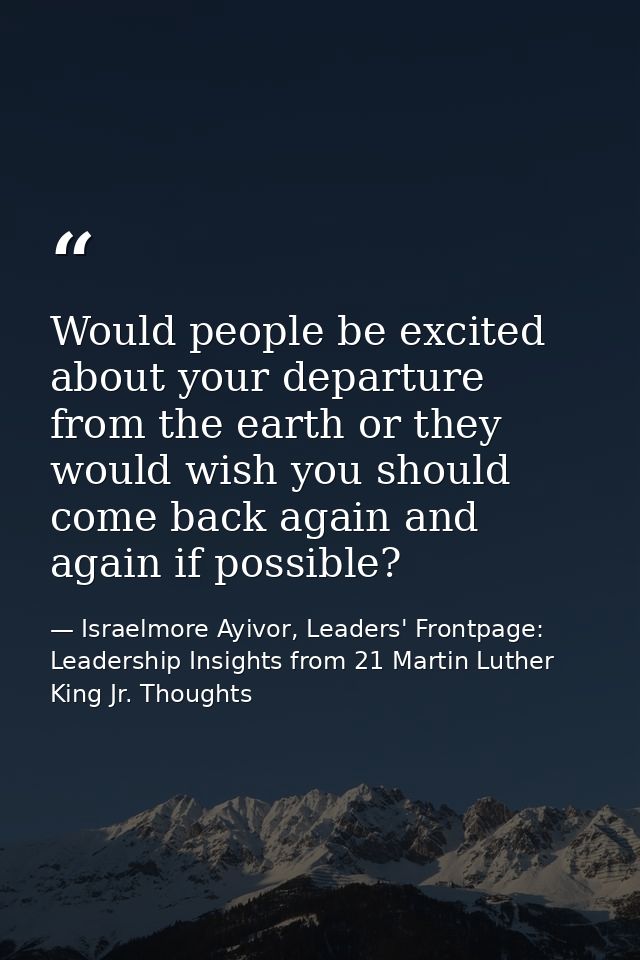 Would people be excited about your departure from the earth or they would wish you should come back again and again if p — Israelmore Ayivor, Leaders' Frontpage: Leadership Insights from 21 Martin Luther King Jr. Thoughts