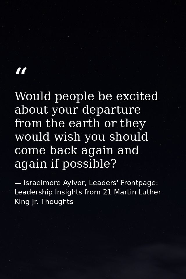 Would people be excited about your departure from the earth or they would wish you should come back again and again if p — Israelmore Ayivor, Leaders' Frontpage: Leadership Insights from 21 Martin Luther King Jr. Thoughts