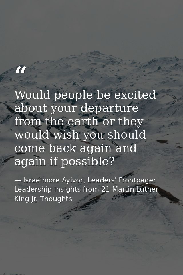 Would people be excited about your departure from the earth or they would wish you should come back again and again if p — Israelmore Ayivor, Leaders' Frontpage: Leadership Insights from 21 Martin Luther King Jr. Thoughts
