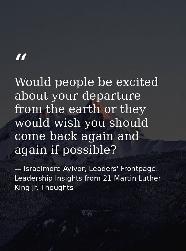 Would people be excited about your departure from the earth or they would wish you should come back again and again if p — Israelmore Ayivor, Leaders' Frontpage: Leadership Insights from 21 Martin Luther King Jr. Thoughts