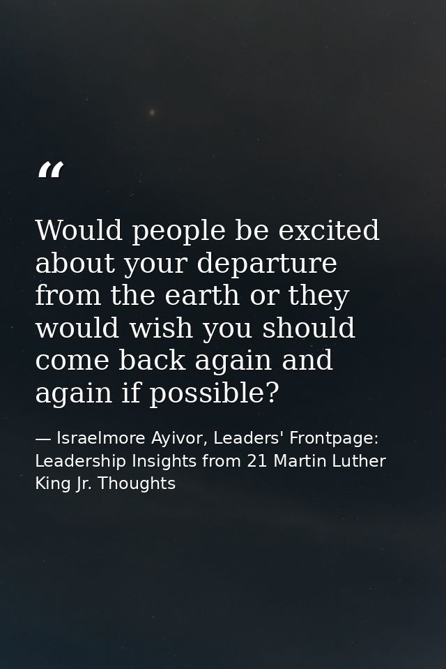Would people be excited about your departure from the earth or they would wish you should come back again and again if p — Israelmore Ayivor, Leaders' Frontpage: Leadership Insights from 21 Martin Luther King Jr. Thoughts