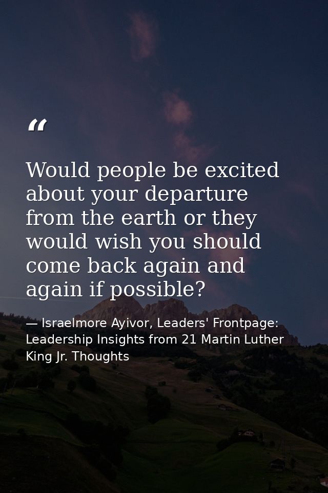 Would people be excited about your departure from the earth or they would wish you should come back again and again if p — Israelmore Ayivor, Leaders' Frontpage: Leadership Insights from 21 Martin Luther King Jr. Thoughts