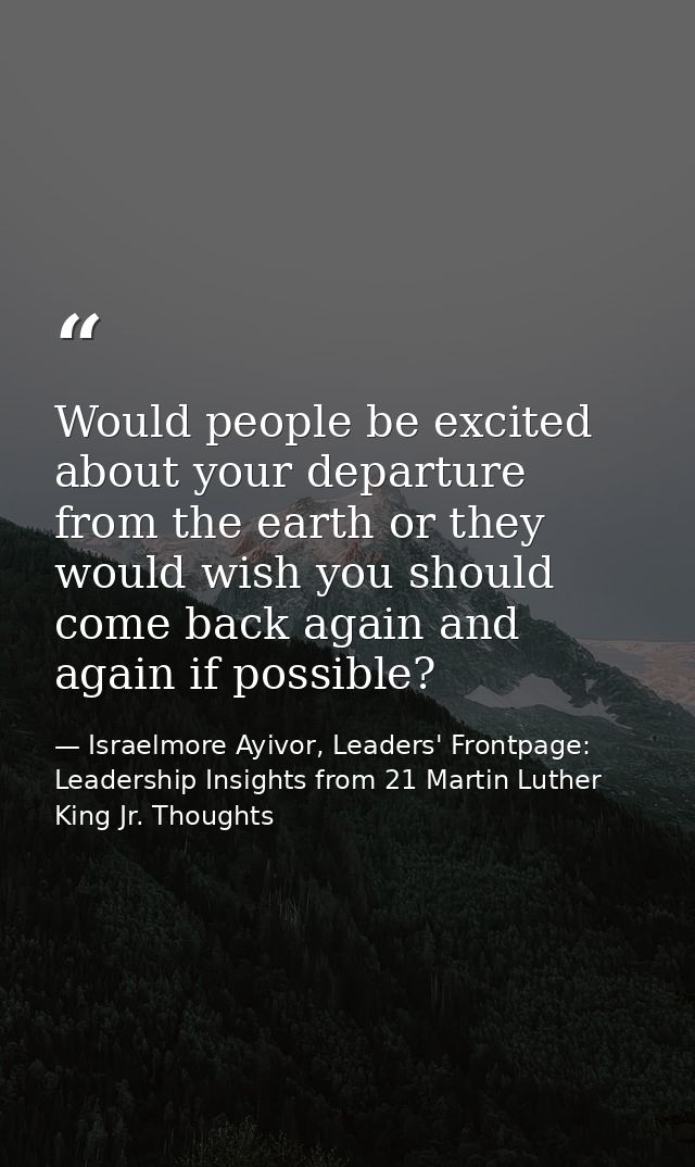 Would people be excited about your departure from the earth or they would wish you should come back again and again if p — Israelmore Ayivor, Leaders' Frontpage: Leadership Insights from 21 Martin Luther King Jr. Thoughts
