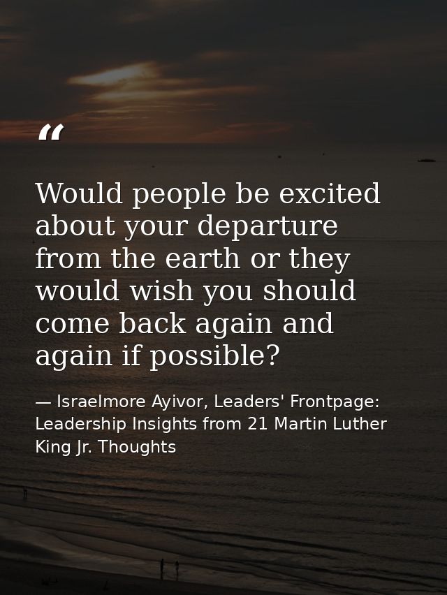 Would people be excited about your departure from the earth or they would wish you should come back again and again if p — Israelmore Ayivor, Leaders' Frontpage: Leadership Insights from 21 Martin Luther King Jr. Thoughts