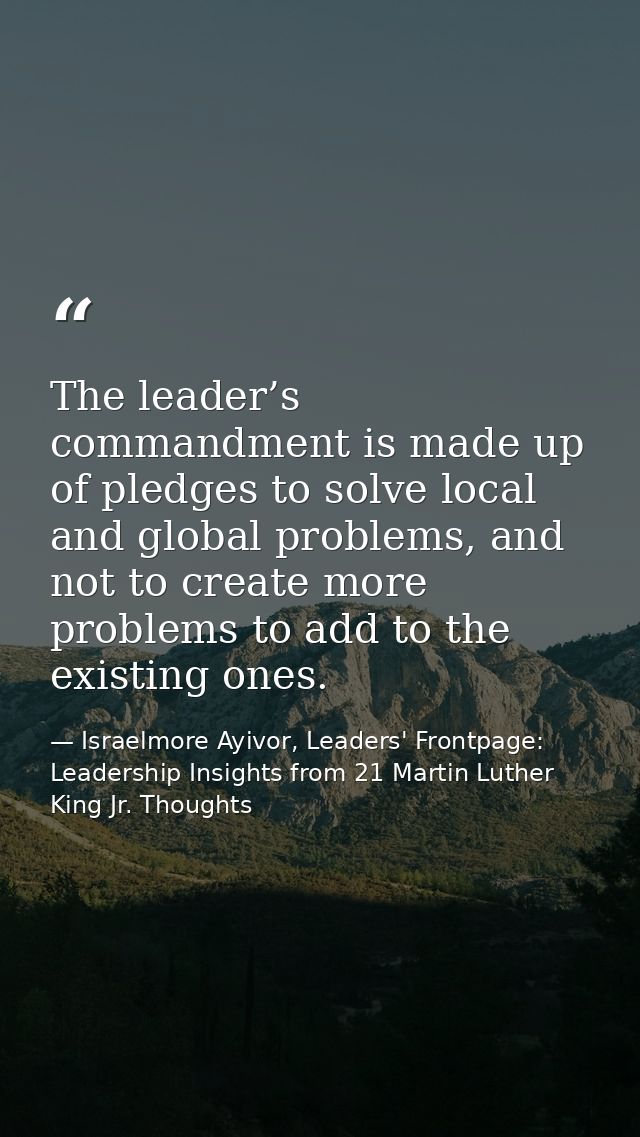 The leader’s commandment is made up of pledges to solve local and global problems, and not to create more problems to ad — Israelmore Ayivor, Leaders' Frontpage: Leadership Insights from 21 Martin Luther King Jr. Thoughts