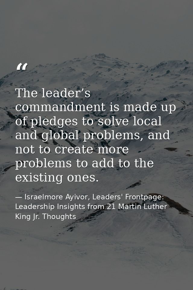 The leader’s commandment is made up of pledges to solve local and global problems, and not to create more problems to ad — Israelmore Ayivor, Leaders' Frontpage: Leadership Insights from 21 Martin Luther King Jr. Thoughts
