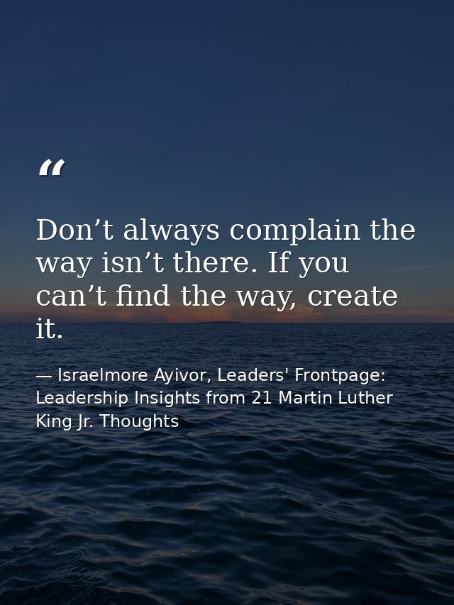 Don’t always complain the way isn’t there. If you can’t find the way, create it. — Israelmore Ayivor, Leaders' Frontpage: Leadership Insights from 21 Martin Luther King Jr. Thoughts