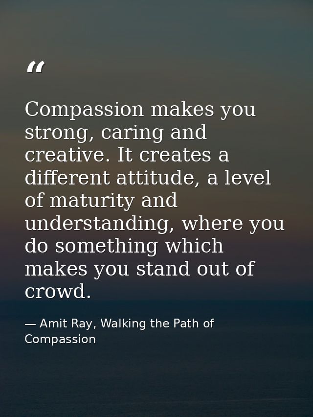 Compassion makes you strong, caring and creative. It creates a different attitude, a level of maturity and understanding — Amit Ray, Walking the Path of Compassion