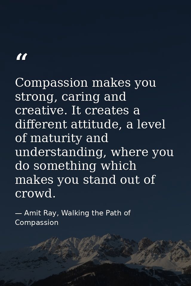 Compassion makes you strong, caring and creative. It creates a different attitude, a level of maturity and understanding — Amit Ray, Walking the Path of Compassion
