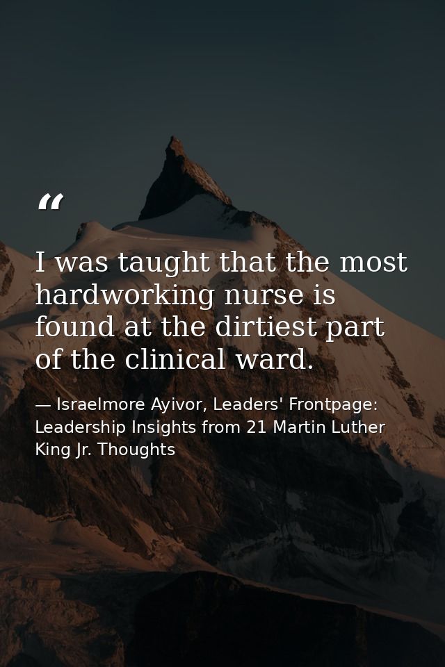 I was taught that the most hardworking nurse is found at the dirtiest part of the clinical ward. — Israelmore Ayivor, Leaders' Frontpage: Leadership Insights from 21 Martin Luther King Jr. Thoughts