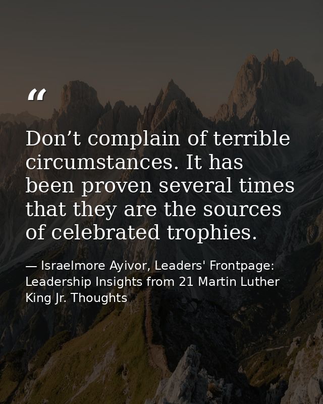 Don’t complain of terrible circumstances. It has been proven several times that they are the sources of celebrated troph — Israelmore Ayivor, Leaders' Frontpage: Leadership Insights from 21 Martin Luther King Jr. Thoughts