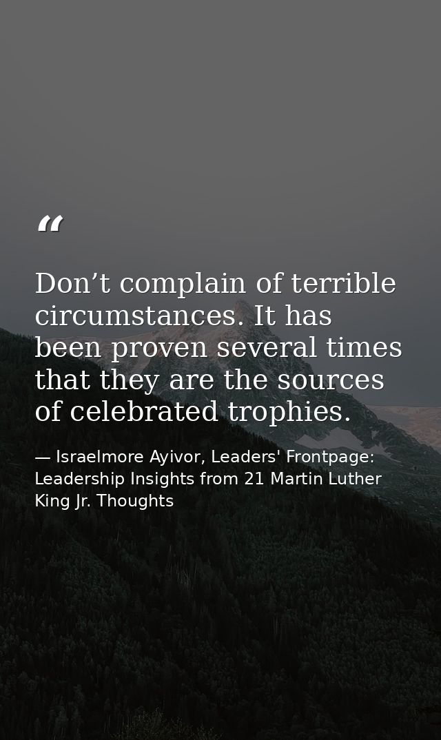 Don’t complain of terrible circumstances. It has been proven several times that they are the sources of celebrated troph — Israelmore Ayivor, Leaders' Frontpage: Leadership Insights from 21 Martin Luther King Jr. Thoughts