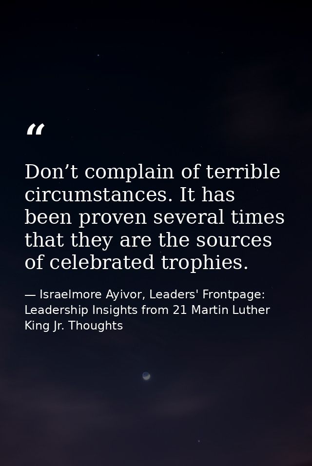 Don’t complain of terrible circumstances. It has been proven several times that they are the sources of celebrated troph — Israelmore Ayivor, Leaders' Frontpage: Leadership Insights from 21 Martin Luther King Jr. Thoughts